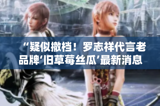 “疑似撤档！罗志祥代言老品牌‘旧草莓丝瓜’最新消息曝光”