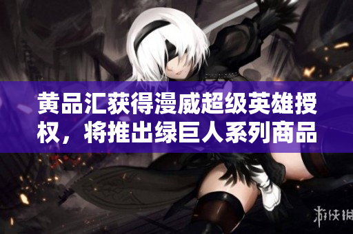 黄品汇获得漫威超级英雄授权，将推出绿巨人系列商品