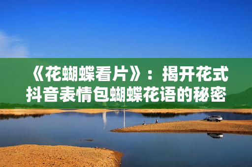 《花蝴蝶看片》：揭开花式抖音表情包蝴蝶花语的秘密