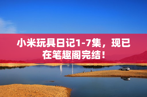 小米玩具日记1-7集，现已在笔趣阁完结！