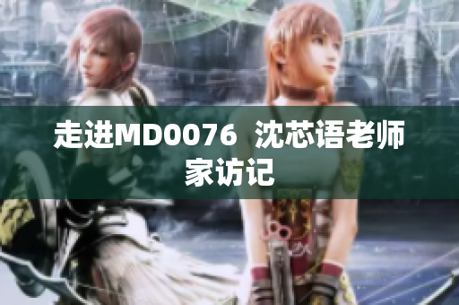 走进MD0076  沈芯语老师家访记