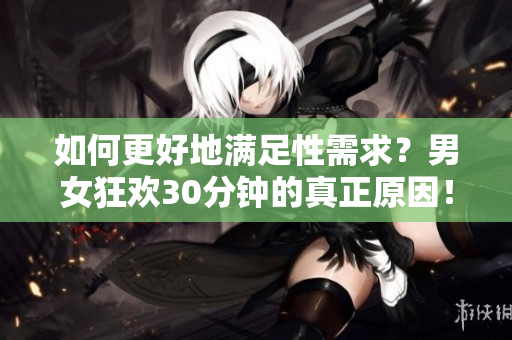 如何更好地满足性需求？男女狂欢30分钟的真正原因！