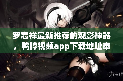 罗志祥最新推荐的观影神器，鸭脖视频app下载地址奉上