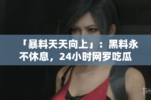 「暴料天天向上」：黑料永不休息，24小时网罗吃瓜大事件