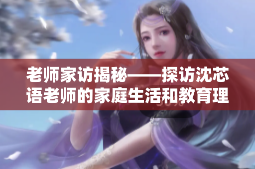 老师家访揭秘——探访沈芯语老师的家庭生活和教育理念
