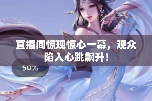 直播间惊现惊心一幕，观众陷入心跳飙升！