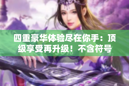 四重豪华体验尽在你手：顶级享受再升级！不含符号