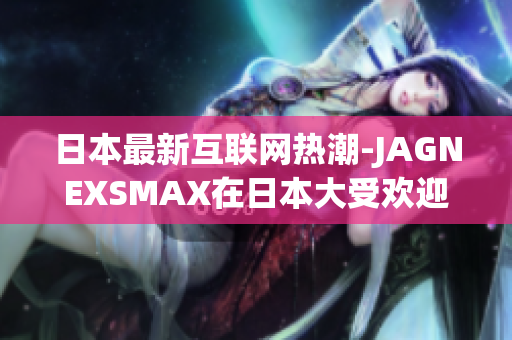 日本最新互联网热潮-JAGNEXSMAX在日本大受欢迎