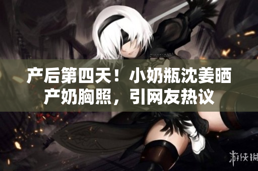 产后第四天！小奶瓶沈姜晒产奶胸照，引网友热议