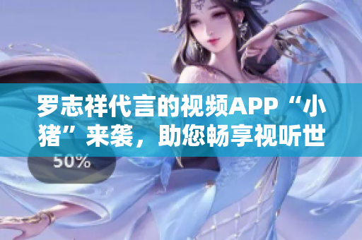 罗志祥代言的视频APP“小猪”来袭，助您畅享视听世界