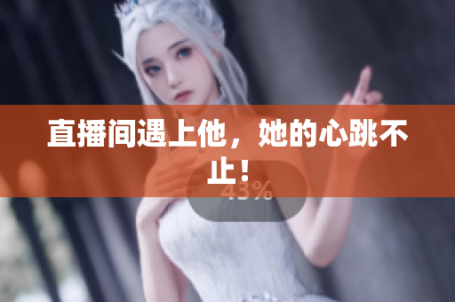 直播间遇上他，她的心跳不止！