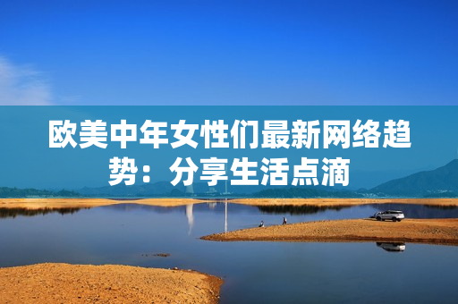 欧美中年女性们最新网络趋势：分享生活点滴