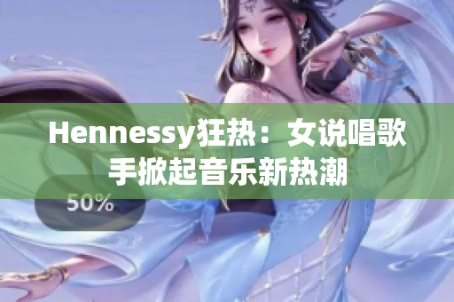 Hennessy狂热：女说唱歌手掀起音乐新热潮