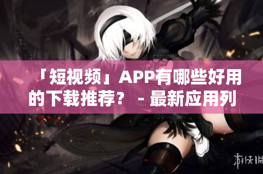 「短视频」APP有哪些好用的下载推荐？ - 最新应用列表