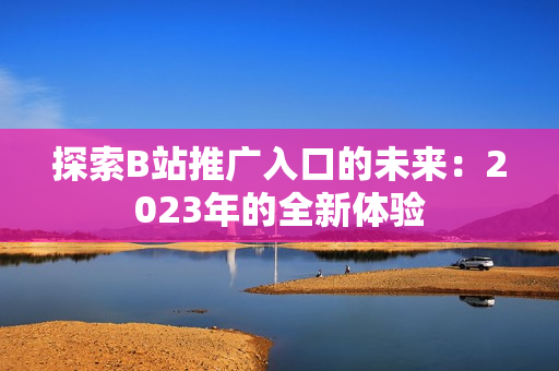 探索B站推广入口的未来：2023年的全新体验