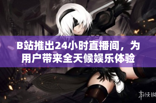 B站推出24小时直播间，为用户带来全天候娱乐体验