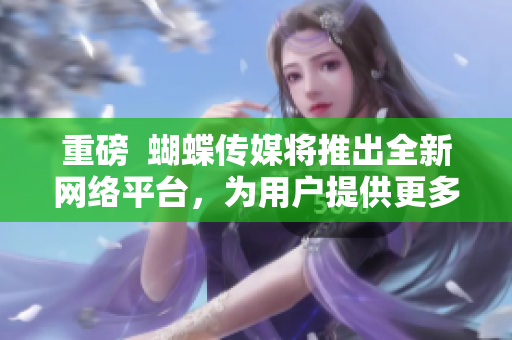 重磅  蝴蝶传媒将推出全新网络平台，为用户提供更多服务