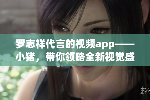 罗志祥代言的视频app——小猪，带你领略全新视觉盛宴！