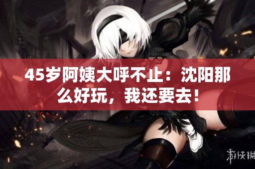 45岁阿姨大呼不止：沈阳那么好玩，我还要去！