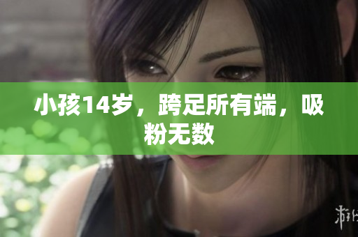小孩14岁，跨足所有端，吸粉无数