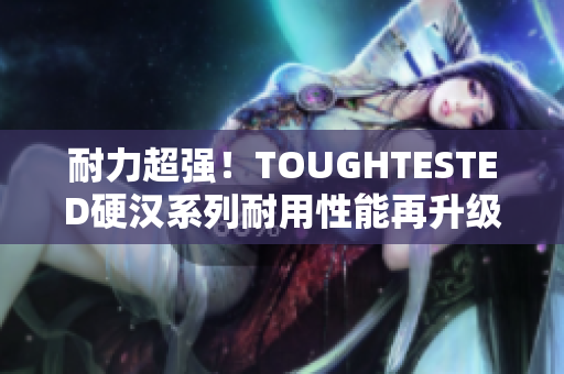 耐力超强！TOUGHTESTED硬汉系列耐用性能再升级