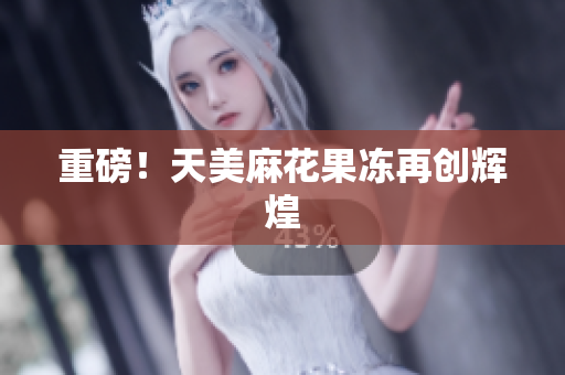 重磅！天美麻花果冻再创辉煌