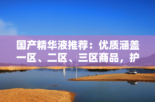 国产精华液推荐：优质涵盖一区、二区、三区商品，护肤好物聚集！