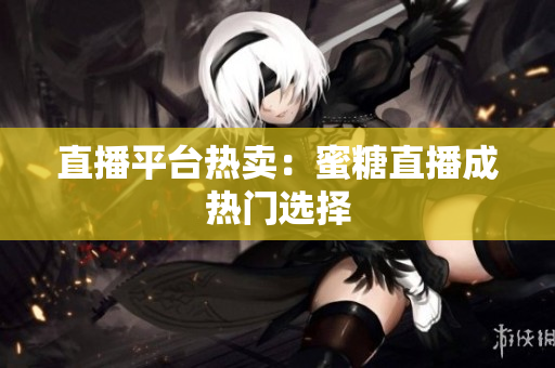 直播平台热卖：蜜糖直播成热门选择