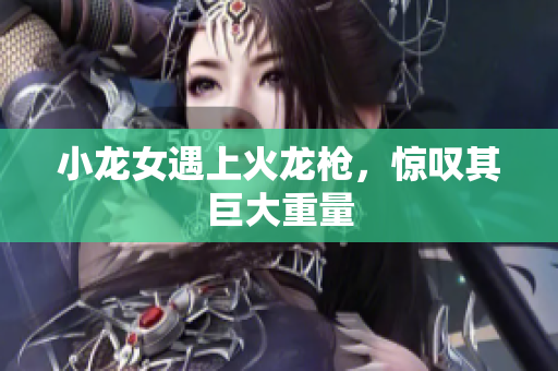 小龙女遇上火龙枪，惊叹其巨大重量