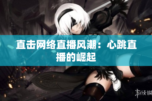 直击网络直播风潮：心跳直播的崛起