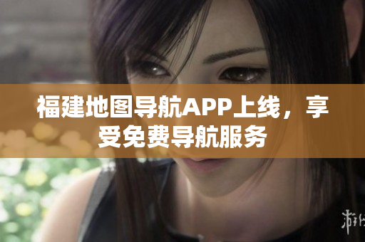 福建地图导航APP上线，享受免费导航服务
