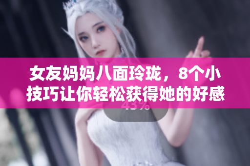 女友妈妈八面玲珑，8个小技巧让你轻松获得她的好感