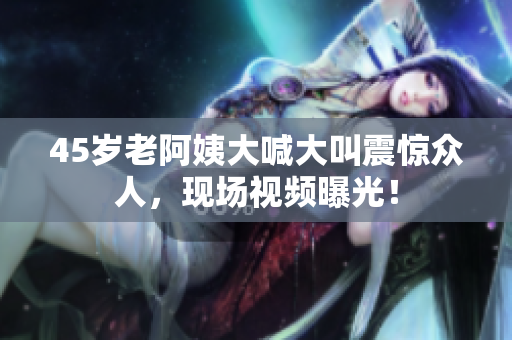 45岁老阿姨大喊大叫震惊众人，现场视频曝光！