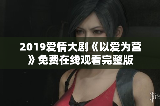 2019爱情大剧《以爱为营》免费在线观看完整版