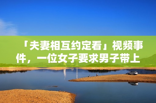 「夫妻相互约定看」视频事件，一位女子要求男子带上她的闺蜜合奏的短片, 网友疯传。