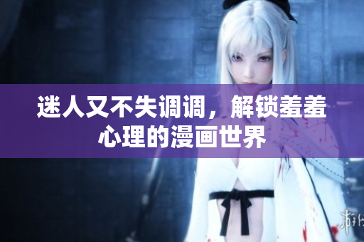 迷人又不失调调，解锁羞羞心理的漫画世界