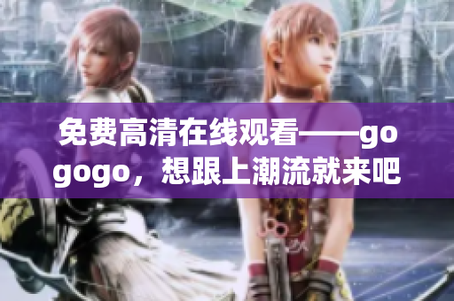 免费高清在线观看——gogogo，想跟上潮流就来吧！