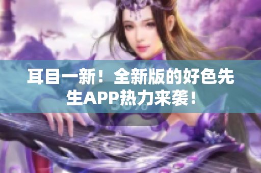 耳目一新！全新版的好色先生APP热力来袭！