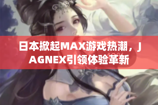 日本掀起MAX游戏热潮，JAGNEX引领体验革新