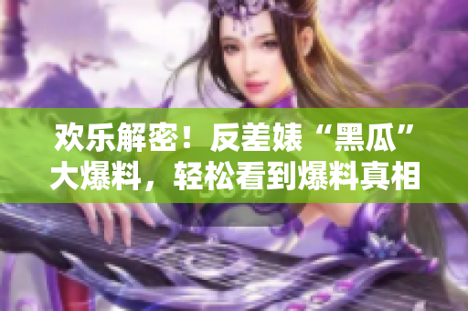 欢乐解密！反差婊“黑瓜”大爆料，轻松看到爆料真相！