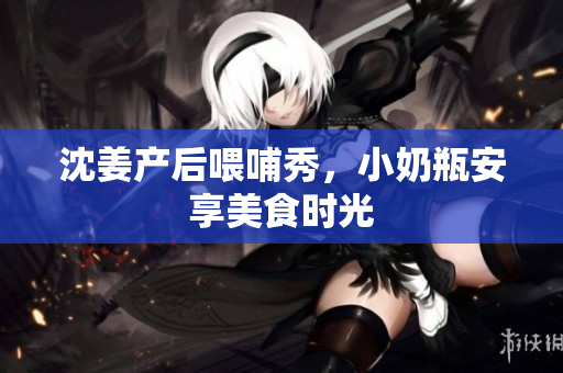 沈姜产后喂哺秀，小奶瓶安享美食时光