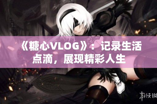 《糖心VLOG》：记录生活点滴，展现精彩人生