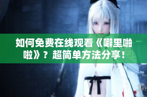 如何免费在线观看《噼里啪啦》？超简单方法分享！