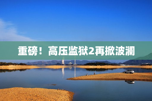 重磅！高压监狱2再掀波澜