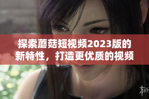 探索蘑菇短视频2023版的新特性，打造更优质的视频体验