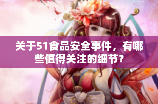 关于51食品安全事件，有哪些值得关注的细节？