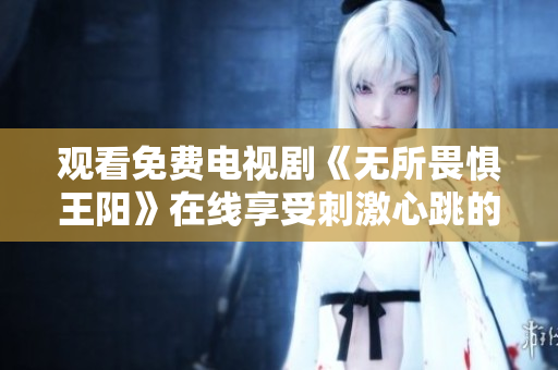 观看免费电视剧《无所畏惧王阳》在线享受刺激心跳的体验