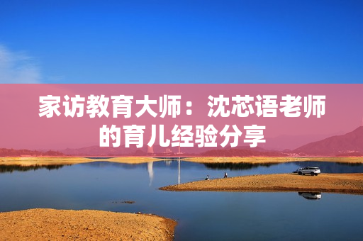 家访教育大师：沈芯语老师的育儿经验分享