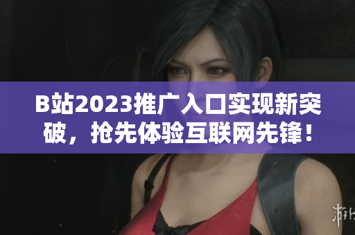 B站2023推广入口实现新突破，抢先体验互联网先锋！