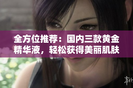 全方位推荐：国内三款黄金精华液，轻松获得美丽肌肤！